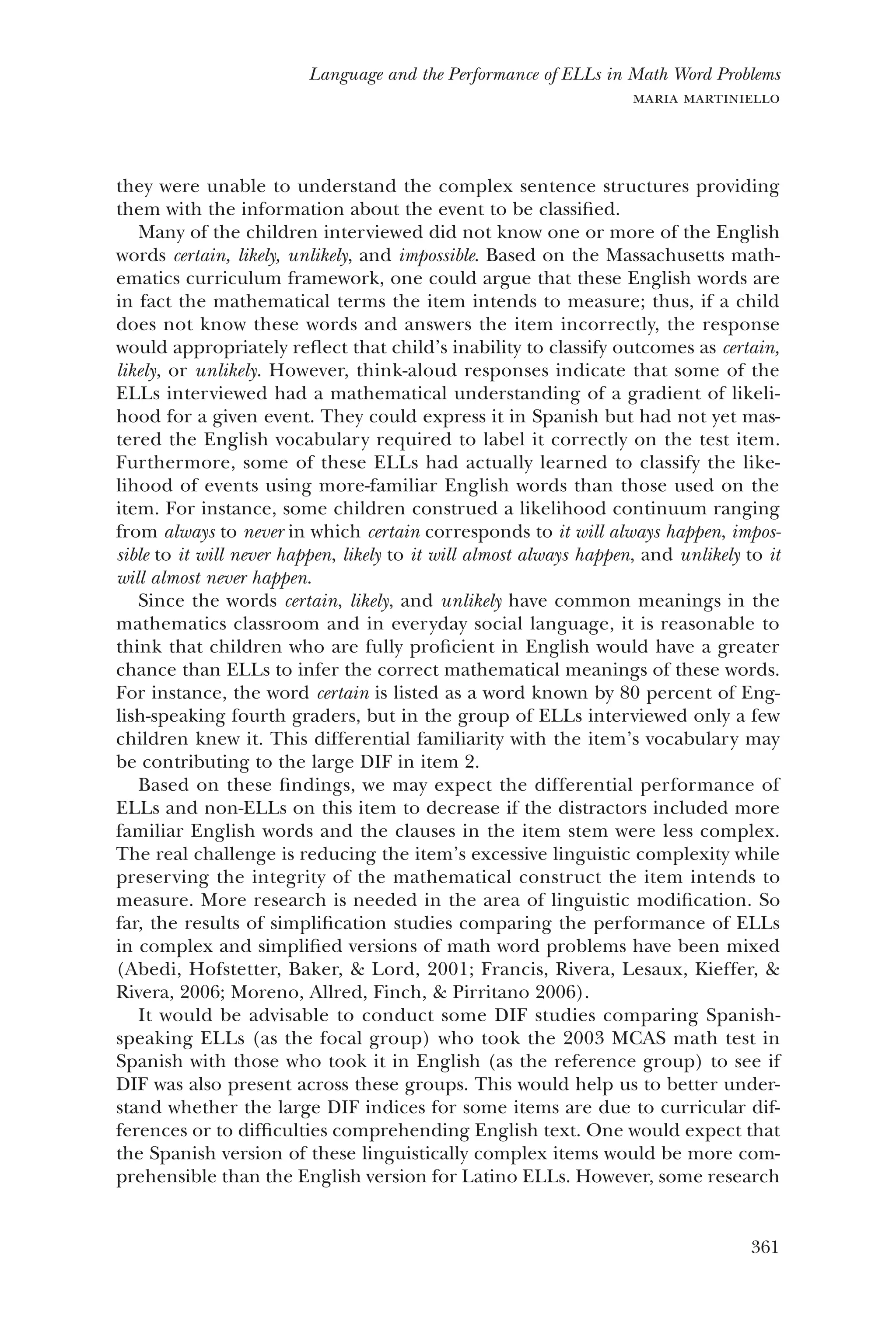 361
Language and the Performance of ELLs in Math Word Problems
maria martiniello
they were unable to understand the complex sentence structures providing
them with the information about the event to be classified.
Many of the children interviewed did not know one or more of the English
words certain, likely, unlikely, and impossible. Based on the Massachusetts math-
ematics curriculum framework, one could argue that these English words are
in fact the mathematical terms the item intends to measure; thus, if a child
does not know these words and answers the item incorrectly, the response
would appropriately reflect that child’s inability to classify outcomes as certain,
likely, or unlikely. However, think-aloud responses indicate that some of the
ELLs interviewed had a mathematical understanding of a gradient of likeli-
hood for a given event. They could express it in Spanish but had not yet mas-
tered the English vocabulary required to label it correctly on the test item.
Furthermore, some of these ELLs had actually learned to classify the like-
lihood of events using more-familiar English words than those used on the
item. For instance, some children construed a likelihood continuum ranging
from always to never in which certain corresponds to it will always happen, impos-
sible to it will never happen, likely to it will almost always happen, and unlikely to it
will almost never happen.
Since the words certain, likely, and unlikely have common meanings in the
mathematics classroom and in everyday social language, it is reasonable to
think that children who are fully proficient in English would have a greater
chance than ELLs to infer the correct mathematical meanings of these words.
For instance, the word certain is listed as a word known by 80 percent of Eng-
lish-speaking fourth graders, but in the group of ELLs interviewed only a few
children knew it. This differential familiarity with the item’s vocabulary may
be contributing to the large DIF in item 2.
Based on these findings, we may expect the differential performance of
ELLs and non-ELLs on this item to decrease if the distractors included more
familiar English words and the clauses in the item stem were less complex.
The real challenge is reducing the item’s excessive linguistic complexity while
preserving the integrity of the mathematical construct the item intends to
measure. More research is needed in the area of linguistic modification. So
far, the results of simplification studies comparing the performance of ELLs
in complex and simplified versions of math word problems have been mixed
(Abedi, Hofstetter, Baker, & Lord, 2001; Francis, Rivera, Lesaux, Kieffer, &
Rivera, 2006; Moreno, Allred, Finch, & Pirritano 2006).
It would be advisable to conduct some DIF studies comparing Spanish-
speaking ELLs (as the focal group) who took the 2003 MCAS math test in
Spanish with those who took it in English (as the reference group) to see if
DIF was also present across these groups. This would help us to better under-
stand whether the large DIF indices for some items are due to curricular dif-
ferences or to difficulties comprehending English text. One would expect that
the Spanish version of these linguistically complex items would be more com-
prehensible than the English version for Latino ELLs. However, some research
 