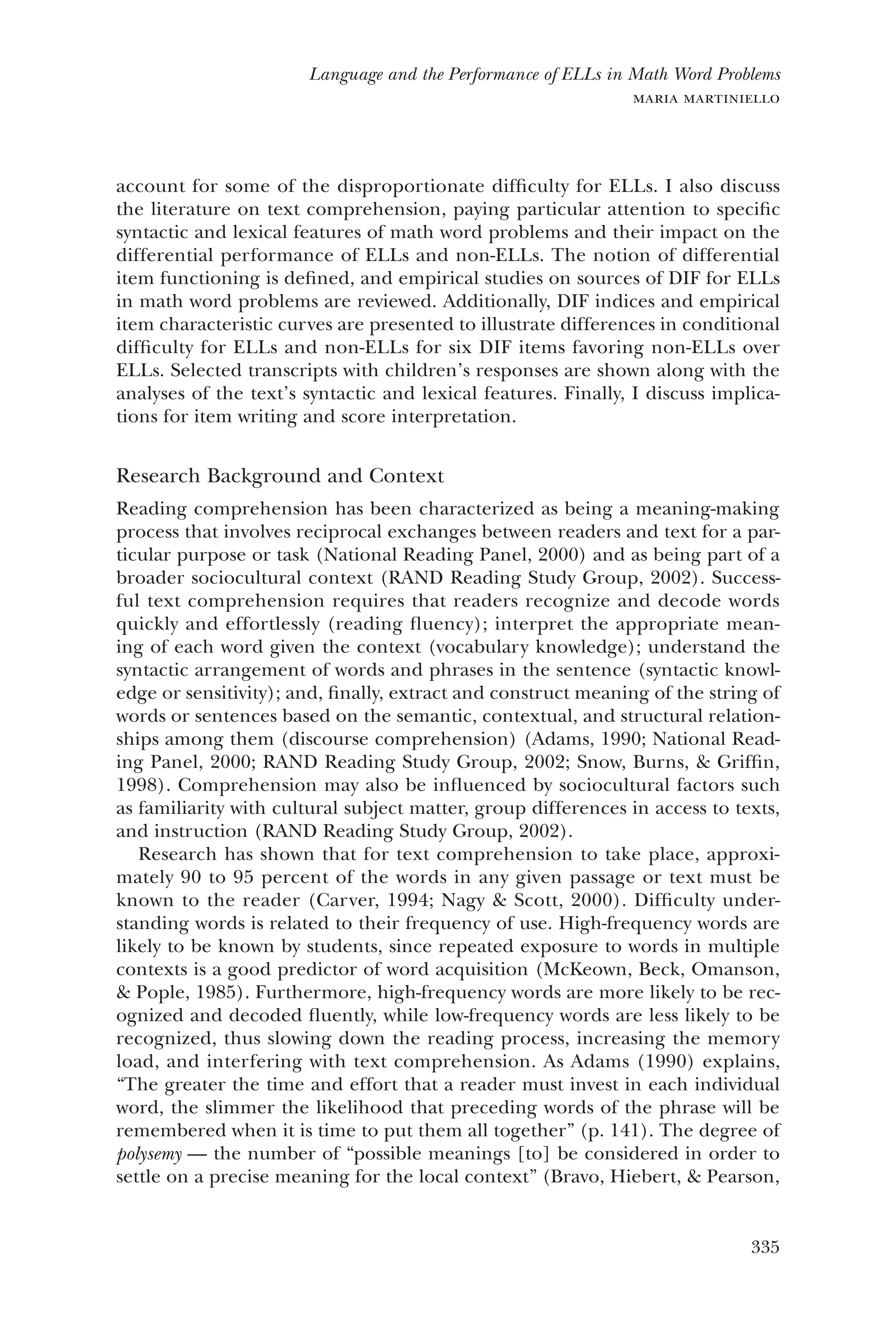 335
Language and the Performance of ELLs in Math Word Problems
maria martiniello
account for some of the disproportionate difficulty for ELLs. I also discuss
the literature on text comprehension, paying particular attention to specific
syntactic and lexical features of math word problems and their impact on the
differential performance of ELLs and non-ELLs. The notion of differential
item functioning is defined, and empirical studies on sources of DIF for ELLs
in math word problems are reviewed. Additionally, DIF indices and empirical
item characteristic curves are presented to illustrate differences in conditional
difficulty for ELLs and non-ELLs for six DIF items favoring non-ELLs over
ELLs. Selected transcripts with children’s responses are shown along with the
analyses of the text’s syntactic and lexical features. Finally, I discuss implica-
tions for item writing and score interpretation.
Research Background and Context
Reading comprehension has been characterized as being a meaning-making
process that involves reciprocal exchanges between readers and text for a par-
ticular purpose or task (National Reading Panel, 2000) and as being part of a
broader sociocultural context (RAND Reading Study Group, 2002). Success-
ful text comprehension requires that readers recognize and decode words
quickly and effortlessly (reading fluency); interpret the appropriate mean-
ing of each word given the context (vocabulary knowledge); understand the
syntactic arrangement of words and phrases in the sentence (syntactic knowl-
edge or sensitivity); and, finally, extract and construct meaning of the string of
words or sentences based on the semantic, contextual, and structural relation-
ships among them (discourse comprehension) (Adams, 1990; National Read-
ing Panel, 2000; RAND Reading Study Group, 2002; Snow, Burns, & Griffin,
1998). Comprehension may also be influenced by sociocultural factors such
as familiarity with cultural subject matter, group differences in access to texts,
and instruction (RAND Reading Study Group, 2002).
Research has shown that for text comprehension to take place, approxi-
mately 90 to 95 percent of the words in any given passage or text must be
known to the reader (Carver, 1994; Nagy & Scott, 2000). Difficulty under-
standing words is related to their frequency of use. High-frequency words are
likely to be known by students, since repeated exposure to words in multiple
contexts is a good predictor of word acquisition (McKeown, Beck, Omanson,
& Pople, 1985). Furthermore, high-frequency words are more likely to be rec-
ognized and decoded fluently, while low-frequency words are less likely to be
recognized, thus slowing down the reading process, increasing the memory
load, and interfering with text comprehension. As Adams (1990) explains,
“The greater the time and effort that a reader must invest in each individual
word, the slimmer the likelihood that preceding words of the phrase will be
remembered when it is time to put them all together” (p. 141). The degree of
polysemy — the number of “possible meanings [to] be considered in order to
settle on a precise meaning for the local context” (Bravo, Hiebert, & Pearson,
 
