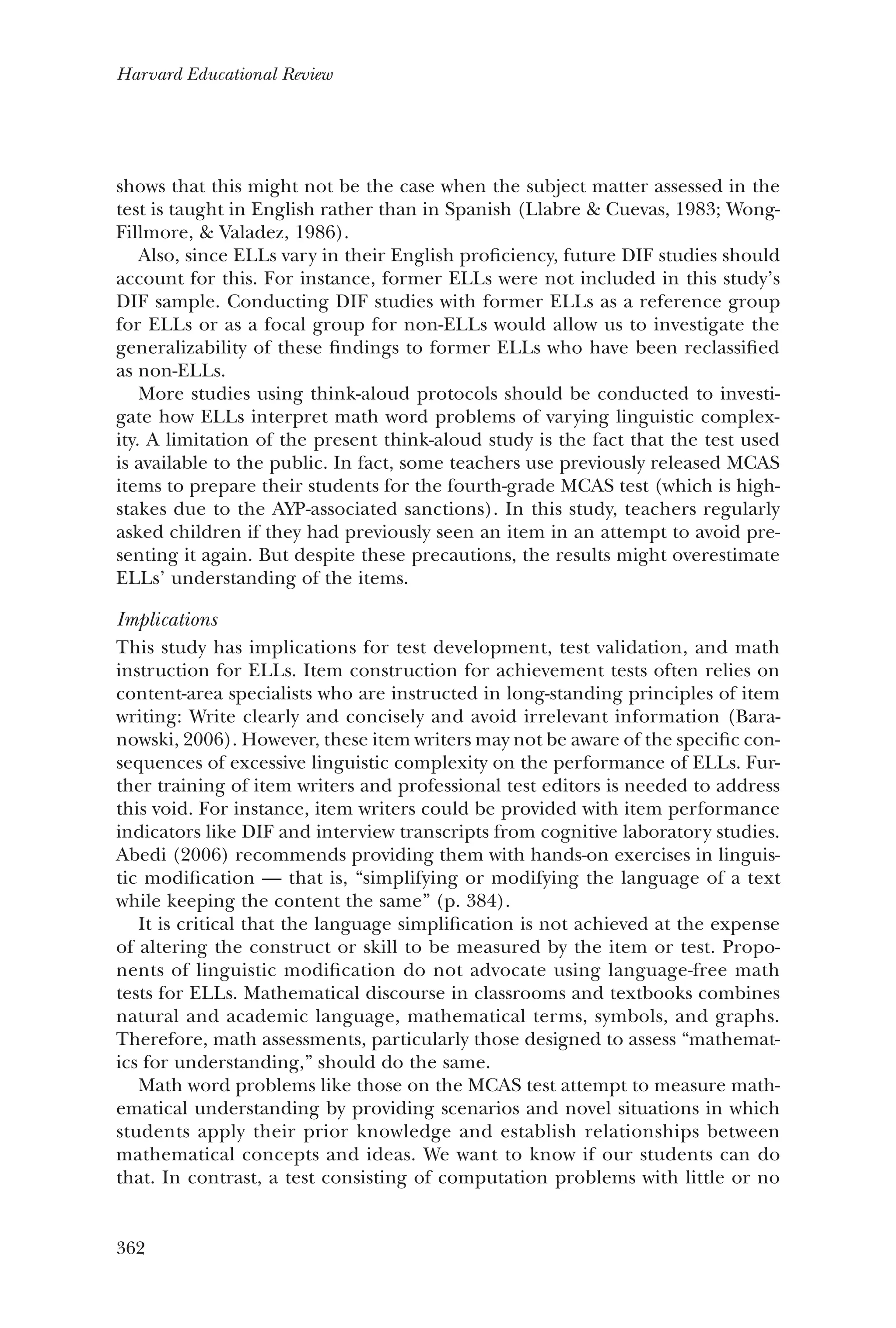 362
Harvard Educational Review
shows that this might not be the case when the subject matter assessed in the
test is taught in English rather than in Spanish (Llabre & Cuevas, 1983; Wong-
Fillmore, & Valadez, 1986).
Also, since ELLs vary in their English proficiency, future DIF studies should
account for this. For instance, former ELLs were not included in this study’s
DIF sample. Conducting DIF studies with former ELLs as a reference group
for ELLs or as a focal group for non-ELLs would allow us to investigate the
generalizability of these findings to former ELLs who have been reclassified
as non-ELLs.
More studies using think-aloud protocols should be conducted to investi-
gate how ELLs interpret math word problems of varying linguistic complex-
ity. A limitation of the present think-aloud study is the fact that the test used
is available to the public. In fact, some teachers use previously released MCAS
items to prepare their students for the fourth-grade MCAS test (which is high-
stakes due to the AYP-associated sanctions). In this study, teachers regularly
asked children if they had previously seen an item in an attempt to avoid pre-
senting it again. But despite these precautions, the results might overestimate
ELLs’ understanding of the items.
Implications
This study has implications for test development, test validation, and math
instruction for ELLs. Item construction for achievement tests often relies on
content-area specialists who are instructed in long-standing principles of item
writing: Write clearly and concisely and avoid irrelevant information (Bara-
nowski, 2006). However, these item writers may not be aware of the specific con-
sequences of excessive linguistic complexity on the performance of ELLs. Fur-
ther training of item writers and professional test editors is needed to address
this void. For instance, item writers could be provided with item performance
indicators like DIF and interview transcripts from cognitive laboratory studies.
Abedi (2006) recommends providing them with hands-on exercises in linguis-
tic modification — that is, “simplifying or modifying the language of a text
while keeping the content the same” (p. 384).
It is critical that the language simplification is not achieved at the expense
of altering the construct or skill to be measured by the item or test. Propo-
nents of linguistic modification do not advocate using language-free math
tests for ELLs. Mathematical discourse in classrooms and textbooks combines
natural and academic language, mathematical terms, symbols, and graphs.
Therefore, math assessments, particularly those designed to assess “mathemat-
ics for understanding,” should do the same.
Math word problems like those on the MCAS test attempt to measure math-
ematical understanding by providing scenarios and novel situations in which
students apply their prior knowledge and establish relationships between
mathematical concepts and ideas. We want to know if our students can do
that. In contrast, a test consisting of computation problems with little or no
 