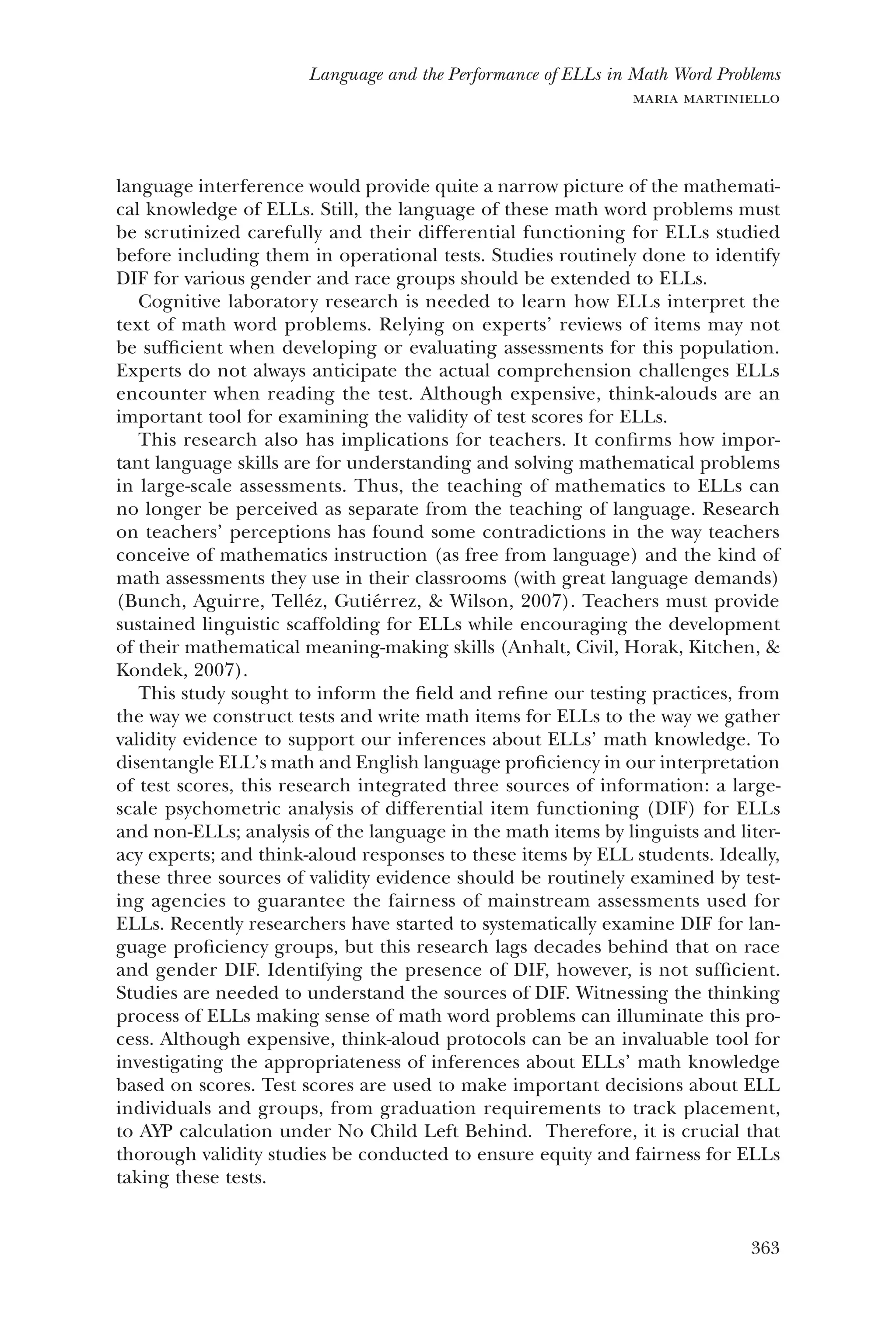 363
Language and the Performance of ELLs in Math Word Problems
maria martiniello
language interference would provide quite a narrow picture of the mathemati-
cal knowledge of ELLs. Still, the language of these math word problems must
be scrutinized carefully and their differential functioning for ELLs studied
before including them in operational tests. Studies routinely done to identify
DIF for various gender and race groups should be extended to ELLs.
Cognitive laboratory research is needed to learn how ELLs interpret the
text of math word problems. Relying on experts’ reviews of items may not
be sufficient when developing or evaluating assessments for this population.
Experts do not always anticipate the actual comprehension challenges ELLs
encounter when reading the test. Although expensive, think-alouds are an
important tool for examining the validity of test scores for ELLs.
This research also has implications for teachers. It confirms how impor-
tant language skills are for understanding and solving mathematical problems
in large-scale assessments. Thus, the teaching of mathematics to ELLs can
no longer be perceived as separate from the teaching of language. Research
on teachers’ perceptions has found some contradictions in the way teachers
conceive of mathematics instruction (as free from language) and the kind of
math assessments they use in their classrooms (with great language demands)
(Bunch, Aguirre, Telléz, Gutiérrez, & Wilson, 2007). Teachers must provide
sustained linguistic scaffolding for ELLs while encouraging the development
of their mathematical meaning-making skills (Anhalt, Civil, Horak, Kitchen, &
Kondek, 2007).
This study sought to inform the field and refine our testing practices, from
the way we construct tests and write math items for ELLs to the way we gather
validity evidence to support our inferences about ELLs’ math knowledge. To
disentangle ELL’s math and English language proficiency in our interpretation
of test scores, this research integrated three sources of information: a large-
scale psychometric analysis of differential item functioning (DIF) for ELLs
and non-ELLs; analysis of the language in the math items by linguists and liter-
acy experts; and think-aloud responses to these items by ELL students. ­Ideally,
these three sources of validity evidence should be routinely examined by test-
ing agencies to guarantee the fairness of mainstream assessments used for
ELLs. Recently researchers have started to systematically examine DIF for lan-
guage proficiency groups, but this research lags decades behind that on race
and gender DIF. Identifying the presence of DIF, however, is not sufficient.
Studies are needed to understand the sources of DIF. Witnessing the thinking
process of ELLs making sense of math word problems can illuminate this pro-
cess. Although expensive, think-aloud protocols can be an invaluable tool for
investigating the appropriateness of inferences about ELLs’ math knowledge
based on scores. Test scores are used to make important decisions about ELL
individuals and groups, from graduation requirements to track placement,
to AYP calculation under No Child Left Behind. Therefore, it is crucial that
thorough validity studies be conducted to ensure equity and fairness for ELLs
taking these tests.
 