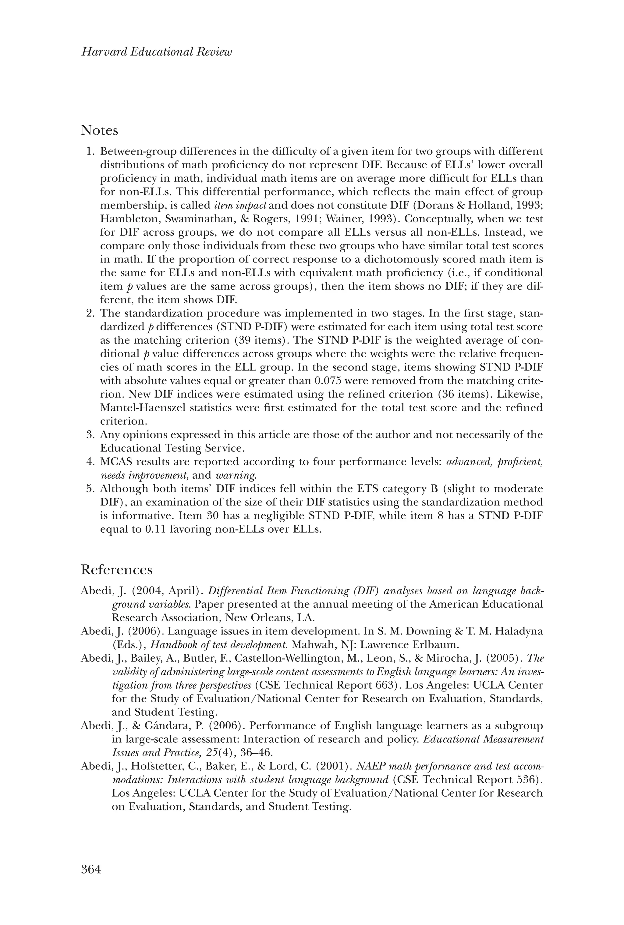 364
Harvard Educational Review
Notes
1. 	Between-group differences in the difficulty of a given item for two groups with different
distributions of math proficiency do not represent DIF. Because of ELLs’ lower overall
proficiency in math, individual math items are on average more difficult for ELLs than
for non-ELLs. This differential performance, which reflects the main effect of group
membership, is called item impact and does not constitute DIF (Dorans & Holland, 1993;
Hambleton, Swaminathan, & Rogers, 1991; Wainer, 1993). Conceptually, when we test
for DIF across groups, we do not compare all ELLs versus all non-ELLs. Instead, we
compare only those individuals from these two groups who have similar total test scores
in math. If the proportion of correct response to a dichotomously scored math item is
the same for ELLs and non-ELLs with equivalent math proficiency (i.e., if conditional
item p values are the same across groups), then the item shows no DIF; if they are dif-
ferent, the item shows DIF.
2. 	The standardization procedure was implemented in two stages. In the first stage, stan-
dardized p differences (STND P-DIF) were estimated for each item using total test score
as the matching criterion (39 items). The STND P-DIF is the weighted average of con-
ditional p value differences across groups where the weights were the relative frequen-
cies of math scores in the ELL group. In the second stage, items showing STND P-DIF
with absolute values equal or greater than 0.075 were removed from the matching crite-
rion. New DIF indices were estimated using the refined criterion (36 items). Likewise,
­Mantel-Haenszel statistics were first estimated for the total test score and the refined
criterion.
3. 	Any opinions expressed in this article are those of the author and not necessarily of the
Educational Testing Service.
4. 	MCAS results are reported according to four performance levels: advanced, proficient,
needs improvement, and warning.
5. 	Although both items’ DIF indices fell within the ETS category B (slight to moderate
DIF), an examination of the size of their DIF statistics using the standardization method
is informative. Item 30 has a negligible STND P-DIF, while item 8 has a STND P-DIF
equal to 0.11 favoring non-ELLs over ELLs.
References
Abedi, J. (2004, April). Differential Item Functioning (DIF) analyses based on language back-
ground variables. Paper presented at the annual meeting of the American Educational
Research Association, New Orleans, LA.
Abedi, J. (2006). Language issues in item development. In S. M. Downing & T. M. Haladyna
(Eds.), Handbook of test development. Mahwah, NJ: Lawrence Erlbaum.
Abedi, J., Bailey, A., Butler, F., Castellon-Wellington, M., Leon, S., & Mirocha, J. (2005). The
validity of administering large-scale content assessments to English language learners: An inves-
tigation from three perspectives (CSE Technical Report 663). Los Angeles: UCLA Center
for the Study of Evaluation/National Center for Research on Evaluation, Standards,
and Student Testing.
Abedi, J., & Gándara, P. (2006). Performance of English language learners as a subgroup
in large-scale assessment: Interaction of research and policy. Educational Measurement
Issues and Practice, 25(4), 36–46.
Abedi, J., Hofstetter, C., Baker, E., & Lord, C. (2001). NAEP math performance and test accom-
modations: Interactions with student language background (CSE Technical Report 536).
Los Angeles: UCLA Center for the Study of Evaluation/National Center for Research
on Evaluation, Standards, and Student Testing.
 