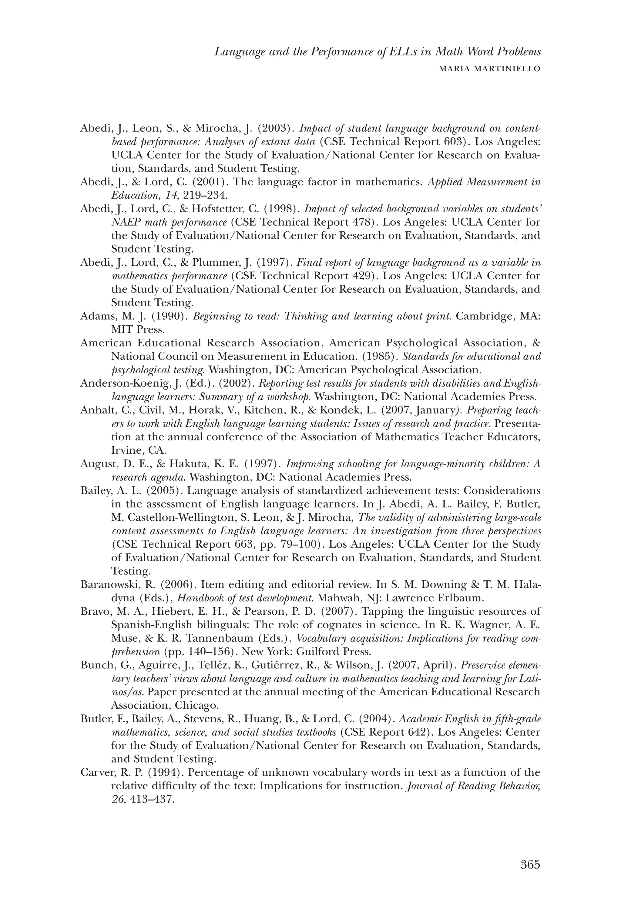 365
Language and the Performance of ELLs in Math Word Problems
maria martiniello
Abedi, J., Leon, S., & Mirocha, J. (2003). Impact of student language background on content-
based performance: Analyses of extant data (CSE Technical Report 603). Los Angeles:
UCLA Center for the Study of Evaluation/National Center for Research on Evalua-
tion, Standards, and Student Testing.
Abedi, J., & Lord, C. (2001). The language factor in mathematics. Applied Measurement in
Education, 14, 219–234.
Abedi, J., Lord, C., & Hofstetter, C. (1998). Impact of selected background variables on students’
NAEP math performance (CSE Technical Report 478). Los Angeles: UCLA Center for
the Study of Evaluation/National Center for Research on Evaluation, Standards, and
Student Testing.
Abedi, J., Lord, C., & Plummer, J. (1997). Final report of language background as a variable in
mathematics performance (CSE Technical Report 429). Los Angeles: UCLA Center for
the Study of Evaluation/National Center for Research on Evaluation, Standards, and
Student Testing.
Adams, M. J. (1990). Beginning to read: Thinking and learning about print. Cambridge, MA:
MIT Press.
American Educational Research Association, American Psychological Association, &
National Council on Measurement in Education. (1985). Standards for educational and
psychological testing. Washington, DC: American Psychological Association.
Anderson-Koenig, J. (Ed.). (2002). Reporting test results for students with disabilities and English-
language learners: Summary of a workshop. Washington, DC: National Academies Press.
Anhalt, C., Civil, M., Horak, V., Kitchen, R., & Kondek, L. (2007, January). Preparing teach-
ers to work with English language learning students: Issues of research and practice. Presenta-
tion at the annual conference of the Association of Mathematics Teacher Educators,
Irvine, CA.
August, D. E., & Hakuta, K. E. (1997). Improving schooling for language-minority children: A
research agenda. Washington, DC: National Academies Press.
Bailey, A. L. (2005). Language analysis of standardized achievement tests: Considerations
in the assessment of English language learners. In J. Abedi, A. L. Bailey, F. Butler,
M. Castellon-Wellington, S. Leon, & J. Mirocha, The validity of administering large-scale
content assessments to English language learners: An investigation from three perspectives
(CSE Technical Report 663, pp. 79–100). Los Angeles: UCLA Center for the Study
of Evaluation/National Center for Research on Evaluation, Standards, and Student
Testing.
Baranowski, R. (2006). Item editing and editorial review. In S. M. Downing & T. M. Hala-
dyna (Eds.), Handbook of test development. Mahwah, NJ: Lawrence Erlbaum.
Bravo, M. A., Hiebert, E. H., & Pearson, P. D. (2007). Tapping the linguistic resources of
Spanish-English bilinguals: The role of cognates in science. In R. K. Wagner, A. E.
Muse, & K. R. Tannenbaum (Eds.). Vocabulary acquisition: Implications for reading com-
prehension (pp. 140–156). New York: Guilford Press.
Bunch, G., Aguirre, J., Telléz, K., Gutiérrez, R., & Wilson, J. (2007, April). Preservice elemen-
tary teachers’ views about language and culture in mathematics teaching and learning for Lati-
nos/as. Paper presented at the annual meeting of the American Educational Research
Association, Chicago.
Butler, F., Bailey, A., Stevens, R., Huang, B., & Lord, C. (2004). Academic English in fifth-grade
mathematics, science, and social studies textbooks (CSE Report 642). Los Angeles: Center
for the Study of Evaluation/National Center for Research on Evaluation, Standards,
and Student Testing.
Carver, R. P. (1994). Percentage of unknown vocabulary words in text as a function of the
relative difficulty of the text: Implications for instruction. Journal of Reading Behavior,
26, 413–437.
 