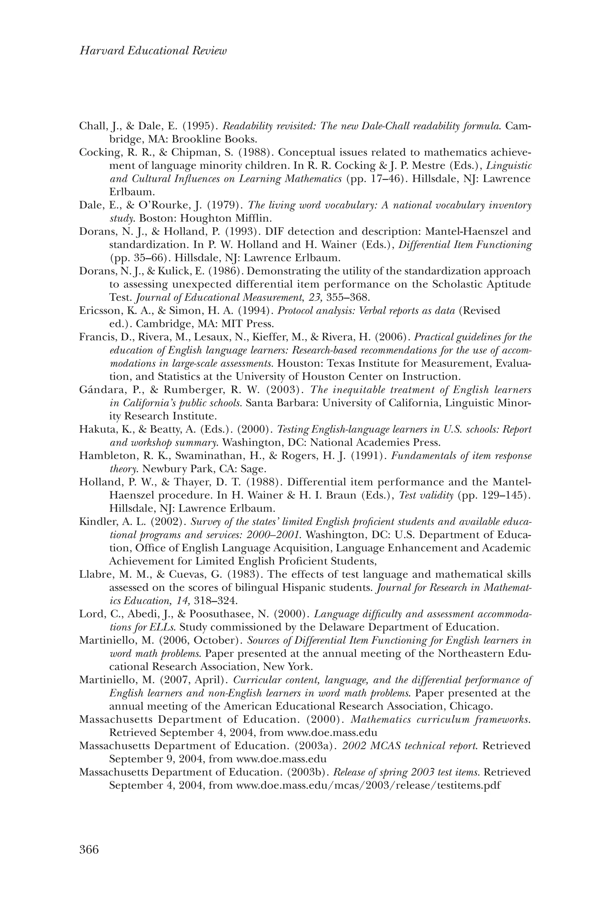366
Harvard Educational Review
Chall, J., & Dale, E. (1995). Readability revisited: The new Dale-Chall readability formula. Cam-
bridge, MA: Brookline Books.
Cocking, R. R., & Chipman, S. (1988). Conceptual issues related to mathematics achieve-
ment of language minority children. In R. R. Cocking & J. P. Mestre (Eds.), Linguistic
and Cultural Influences on Learning Mathematics (pp. 17–46). Hillsdale, NJ: Lawrence
Erlbaum.
Dale, E., & O’Rourke, J. (1979). The living word vocabulary: A national vocabulary inventory
study. Boston: Houghton Mifflin.
Dorans, N. J., & Holland, P. (1993). DIF detection and description: Mantel-Haenszel and
standardization. In P. W. Holland and H. Wainer (Eds.), Differential Item Functioning
(pp. 35–66). Hillsdale, NJ: Lawrence Erlbaum.
Dorans, N. J., & Kulick, E. (1986). Demonstrating the utility of the standardization approach
to assessing unexpected differential item performance on the Scholastic Aptitude
Test. Journal of Educational Measurement, 23, 355–368.
Ericsson, K. A., & Simon, H. A. (1994). Protocol analysis: Verbal reports as data (Revised 	
ed.). Cambridge, MA: MIT Press.
Francis, D., Rivera, M., Lesaux, N., Kieffer, M., & Rivera, H. (2006). Practical guidelines for the
education of English language learners: Research-based recommendations for the use of accom-
modations in large-scale assessments. Houston: Texas Institute for Measurement, Evalua-
tion, and Statistics at the University of Houston Center on Instruction.
Gándara, P., & Rumberger, R. W. (2003). The inequitable treatment of English learners
in California’s public schools. Santa Barbara: University of California, Linguistic Minor-
ity Research Institute.
Hakuta, K., & Beatty, A. (Eds.). (2000). Testing English-language learners in U.S. schools: Report
and workshop summary. Washington, DC: National Academies Press.
Hambleton, R. K., Swaminathan, H., & Rogers, H. J. (1991). Fundamentals of item response
theory. Newbury Park, CA: Sage.
Holland, P. W., & Thayer, D. T. (1988). Differential item performance and the Mantel-
Haenszel procedure. In H. Wainer & H. I. Braun (Eds.), Test validity (pp. 129–145).
Hillsdale, NJ: Lawrence Erlbaum.
Kindler, A. L. (2002). Survey of the states’ limited English proficient students and available educa-
tional programs and services: 2000–2001. Washington, DC: U.S. Department of Educa-
tion, Office of English Language Acquisition, Language Enhancement and Academic
Achievement for Limited English Proficient Students,
Llabre, M. M., & Cuevas, G. (1983). The effects of test language and mathematical skills
assessed on the scores of bilingual Hispanic students. Journal for Research in Mathemat-
ics Education, 14, 318–324.
Lord, C., Abedi, J., & Poosuthasee, N. (2000). Language difficulty and assessment accommoda-
tions for ELLs. Study commissioned by the Delaware Department of Education.
Martiniello, M. (2006, October). Sources of Differential Item Functioning for English learners in
word math problems. Paper presented at the annual meeting of the Northeastern Edu-
cational Research Association, New York.
Martiniello, M. (2007, April). Curricular content, language, and the differential performance of
English learners and non-English learners in word math problems. Paper presented at the
annual meeting of the American Educational Research Association, Chicago.
Massachusetts Department of Education. (2000). Mathematics curriculum frameworks.
Retrieved September 4, 2004, from www.doe.mass.edu
Massachusetts Department of Education. (2003a). 2002 MCAS technical report. Retrieved
September 9, 2004, from www.doe.mass.edu
Massachusetts Department of Education. (2003b). Release of spring 2003 test items. Retrieved
September 4, 2004, from www.doe.mass.edu/mcas/2003/release/testitems.pdf
 