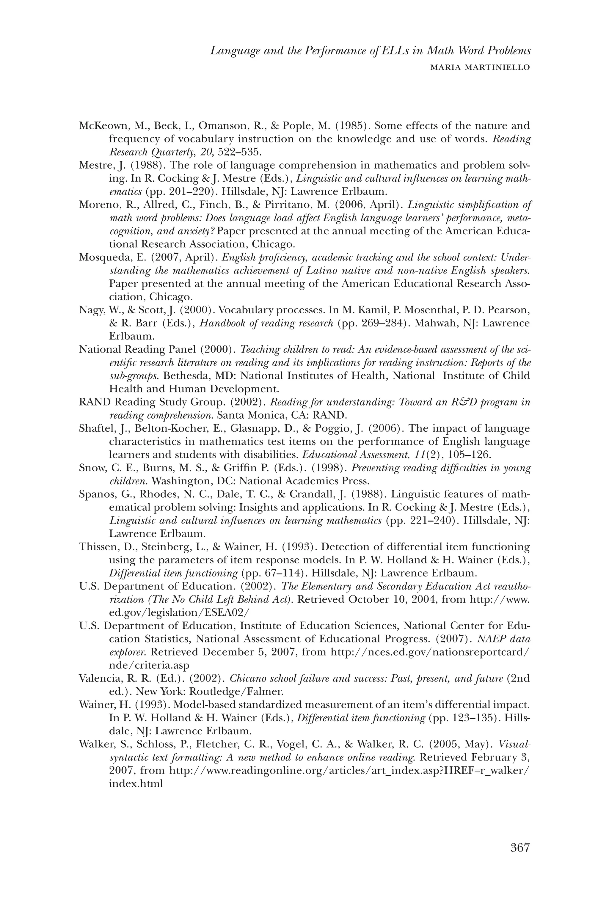 367
Language and the Performance of ELLs in Math Word Problems
maria martiniello
McKeown, M., Beck, I., Omanson, R., & Pople, M. (1985). Some effects of the nature and
frequency of vocabulary instruction on the knowledge and use of words. Reading
Research Quarterly, 20, 522–535.
Mestre, J. (1988). The role of language comprehension in mathematics and problem solv-
ing. In R. Cocking & J. Mestre (Eds.), Linguistic and cultural influences on learning math-
ematics (pp. 201–220). Hillsdale, NJ: Lawrence Erlbaum.
Moreno, R., Allred, C., Finch, B., & Pirritano, M. (2006, April). Linguistic simplification of
math word problems: Does language load affect English language learners’ performance, meta-
cognition, and anxiety? Paper presented at the annual meeting of the American Educa-
tional Research Association, Chicago.
Mosqueda, E. (2007, April). English proficiency, academic tracking and the school context: Under-
standing the mathematics achievement of Latino native and non-native English speakers.
Paper presented at the annual meeting of the American Educational Research Asso-
ciation, Chicago.
Nagy, W., & Scott, J. (2000). Vocabulary processes. In M. Kamil, P. Mosenthal, P. D. Pearson,
& R. Barr (Eds.), Handbook of reading research (pp. 269–284). Mahwah, NJ: Lawrence
Erlbaum.
National Reading Panel (2000). Teaching children to read: An evidence-based assessment of the sci-
entific research literature on reading and its implications for reading instruction: Reports of the
sub-groups. Bethesda, MD: National Institutes of Health, National Institute of Child
Health and Human Development.
RAND Reading Study Group. (2002). Reading for understanding: Toward an R&D program in
reading comprehension. Santa Monica, CA: RAND.
Shaftel, J., Belton-Kocher, E., Glasnapp, D., & Poggio, J. (2006). The impact of language
characteristics in mathematics test items on the performance of English language
learners and students with disabilities. Educational Assessment, 11(2), 105–126.
Snow, C. E., Burns, M. S., & Griffin P. (Eds.). (1998). Preventing reading difficulties in young
children. Washington, DC: National Academies Press.
Spanos, G., Rhodes, N. C., Dale, T. C., & Crandall, J. (1988). Linguistic features of math-
ematical problem solving: Insights and applications. In R. Cocking & J. Mestre (Eds.),
Linguistic and cultural influences on learning mathematics (pp. 221–240). Hillsdale, NJ:
Lawrence Erlbaum.
Thissen, D., Steinberg, L., & Wainer, H. (1993). Detection of differential item functioning
using the parameters of item response models. In P. W. Holland & H. Wainer (Eds.),
Differential item functioning (pp. 67–114). Hillsdale, NJ: Lawrence Erlbaum.
U.S. Department of Education. (2002). The Elementary and Secondary Education Act reautho-
rization (The No Child Left Behind Act). Retrieved October 10, 2004, from http://www.
ed.gov/legislation/ESEA02/
U.S. Department of Education, Institute of Education Sciences, National Center for Edu-
cation Statistics, National Assessment of Educational Progress. (2007). NAEP data
explorer. Retrieved December 5, 2007, from http://nces.ed.gov/nationsreportcard/
nde/criteria.asp
Valencia, R. R. (Ed.). (2002). Chicano school failure and success: Past, present, and future (2nd
ed.). New York: Routledge/Falmer.
Wainer, H. (1993). Model-based standardized measurement of an item’s differential impact.
In P. W. Holland & H. Wainer (Eds.), Differential item functioning (pp. 123–135). Hills-
dale, NJ: Lawrence Erlbaum.
Walker, S., Schloss, P., Fletcher, C. R., Vogel, C. A., & Walker, R. C. (2005, May). Visual-
syntactic text formatting: A new method to enhance online reading. Retrieved February 3,
2007, from http://www.readingonline.org/articles/art_index.asp?HREF=r_walker/
index.html
 