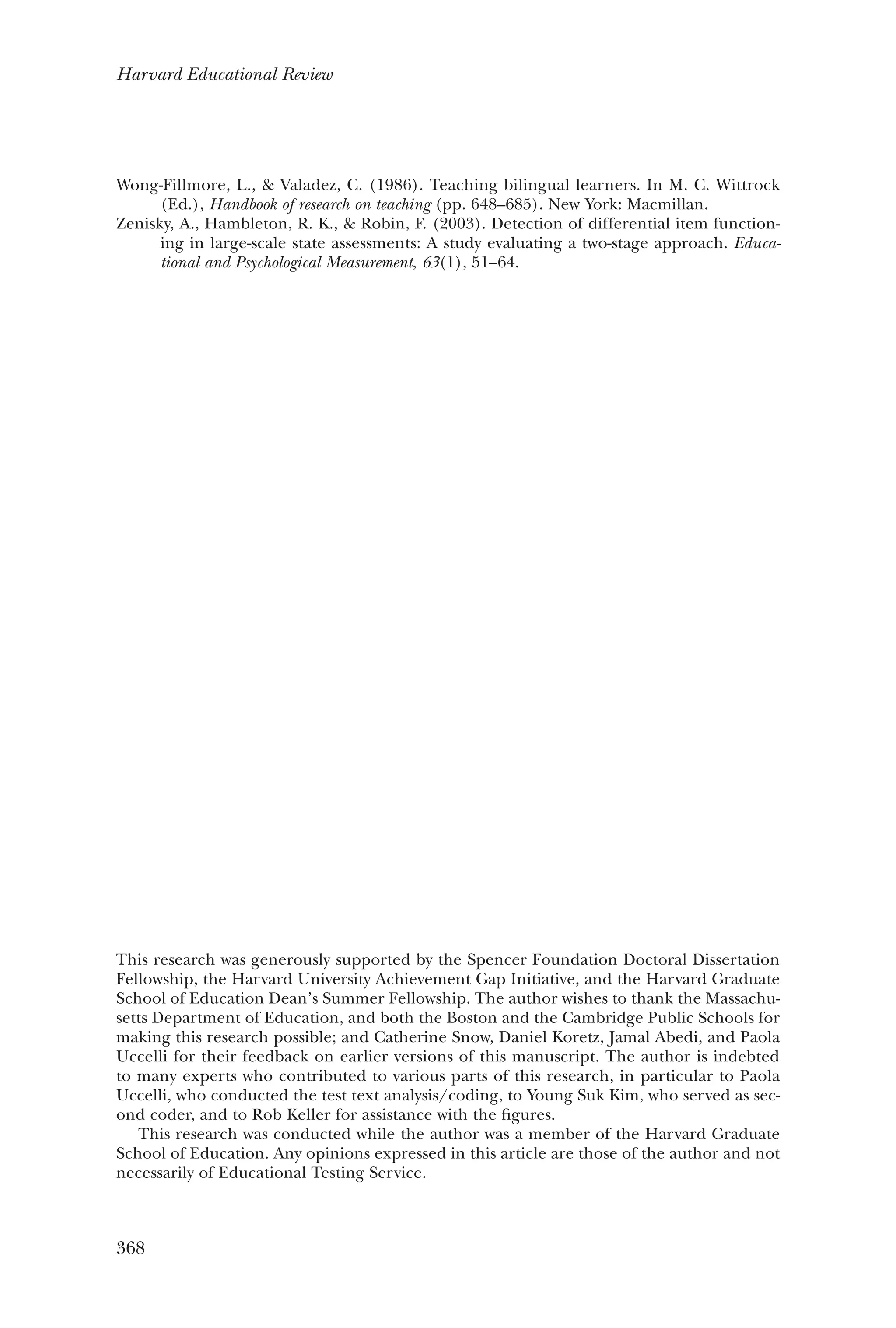368
Harvard Educational Review
Wong-Fillmore, L., & Valadez, C. (1986). Teaching bilingual learners. In M. C. Wittrock
(Ed.), Handbook of research on teaching (pp. 648–685). New York: Macmillan.
Zenisky, A., Hambleton, R. K., & Robin, F. (2003). Detection of differential item function-
ing in large-scale state assessments: A study evaluating a two-stage approach. Educa-
tional and Psychological Measurement, 63(1), 51–64.
This research was generously supported by the Spencer Foundation Doctoral Dissertation
Fellowship, the Harvard University Achievement Gap Initiative, and the Harvard Graduate
School of Education Dean’s Summer Fellowship. The author wishes to thank the Massachu-
setts Department of Education, and both the Boston and the Cambridge Public Schools for
making this research possible; and Catherine Snow, Daniel Koretz, Jamal Abedi, and Paola
Uccelli for their feedback on earlier versions of this manuscript. The author is indebted
to many experts who contributed to various parts of this research, in particular to Paola
Uccelli, who conducted the test text analysis/coding, to Young Suk Kim, who served as sec-
ond coder, and to Rob Keller for assistance with the figures.
This research was conducted while the author was a member of the Harvard Graduate
School of Education. Any opinions expressed in this article are those of the author and not
necessarily of Educational Testing Service.
 