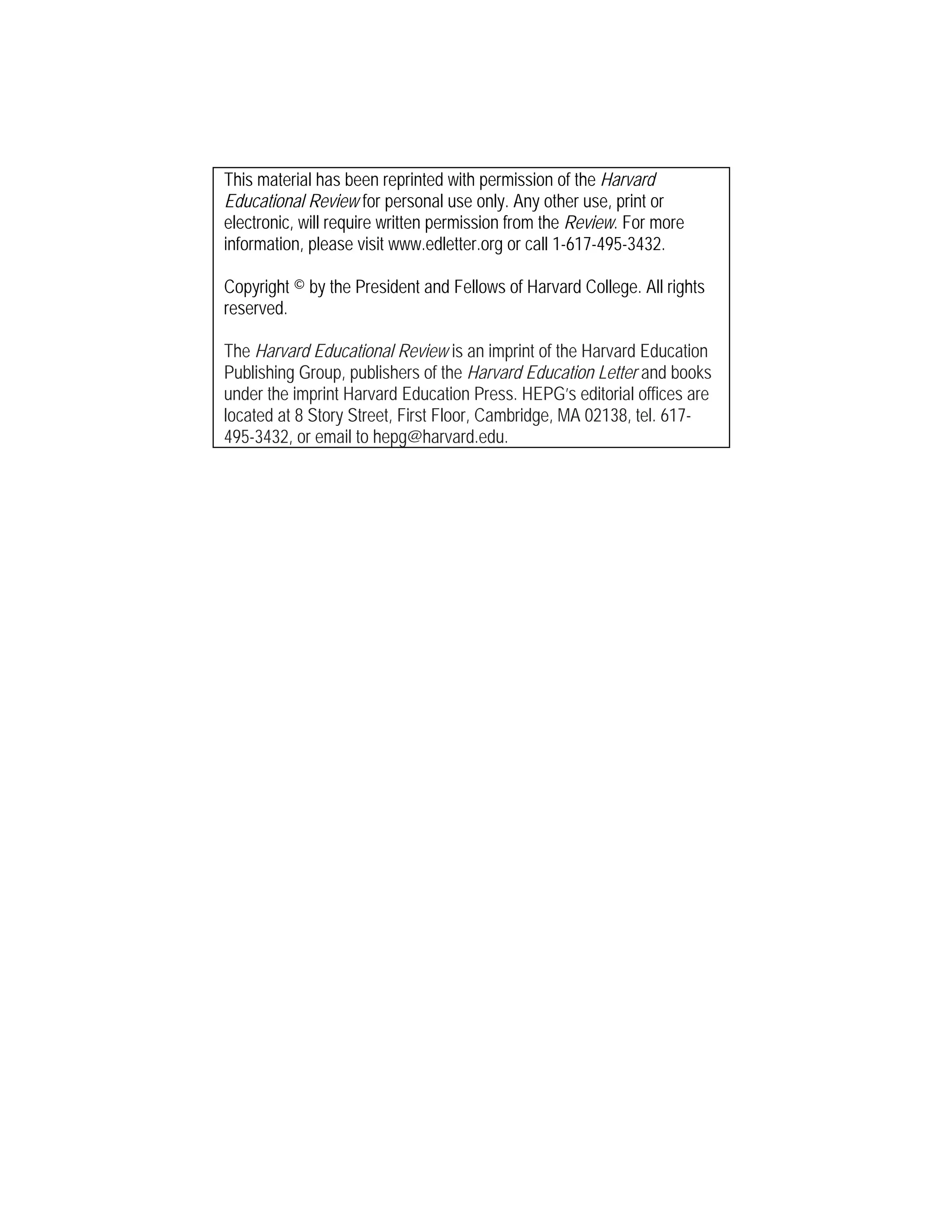 This material has been reprinted with permission of the Harvard
Educational Review for personal use only. Any other use, print or
electronic, will require written permission from the Review. For more
information, please visit www.edletter.org or call 1-617-495-3432.
Copyright © by the President and Fellows of Harvard College. All rights
reserved.
The Harvard Educational Review is an imprint of the Harvard Education
Publishing Group, publishers of the Harvard Education Letter and books
under the imprint Harvard Education Press. HEPG’s editorial offices are
located at 8 Story Street, First Floor, Cambridge, MA 02138, tel. 617-
495-3432, or email to hepg@harvard.edu.
 