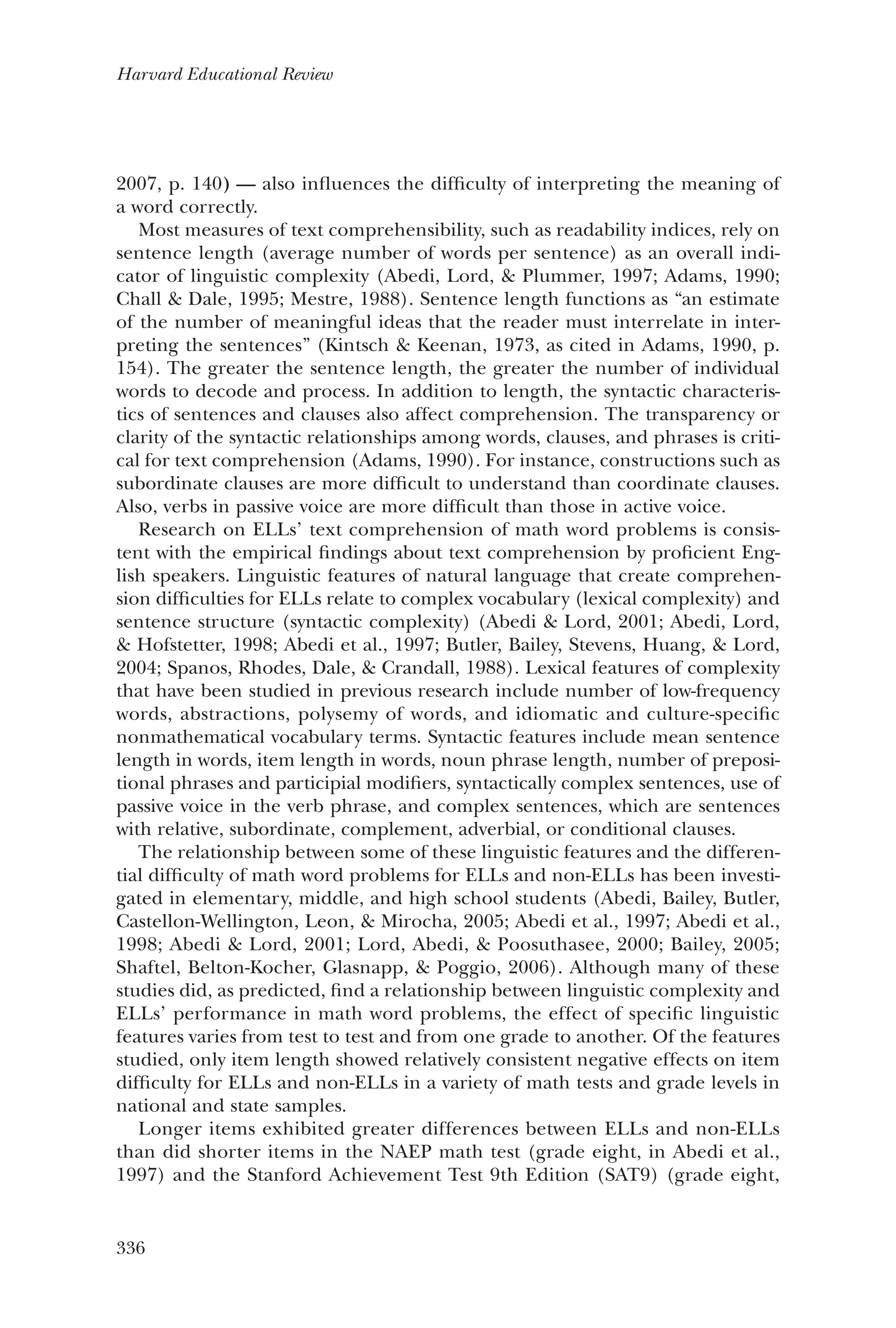336
Harvard Educational Review
2007, p. 140) — also influences the difficulty of interpreting the meaning of
a word correctly.
Most measures of text comprehensibility, such as readability indices, rely on
sentence length (average number of words per sentence) as an overall indi-
cator of linguistic complexity (Abedi, Lord, & Plummer, 1997; Adams, 1990;
Chall & Dale, 1995; Mestre, 1988). Sentence length functions as “an estimate
of the number of meaningful ideas that the reader must interrelate in inter-
preting the sentences” (Kintsch & Keenan, 1973, as cited in Adams, 1990, p.
154). The greater the sentence length, the greater the number of individual
words to decode and process. In addition to length, the syntactic characteris-
tics of sentences and clauses also affect comprehension. The transparency or
clarity of the syntactic relationships among words, clauses, and phrases is criti-
cal for text comprehension (Adams, 1990). For instance, constructions such as
subordinate clauses are more difficult to understand than coordinate clauses.
Also, verbs in passive voice are more difficult than those in active voice.
Research on ELLs’ text comprehension of math word problems is consis-
tent with the empirical findings about text comprehension by proficient Eng-
lish speakers. Linguistic features of natural language that create comprehen-
sion difficulties for ELLs relate to complex vocabulary (lexical complexity) and
sentence structure (syntactic complexity) (Abedi & Lord, 2001; Abedi, Lord,
& Hofstetter, 1998; Abedi et al., 1997; Butler, Bailey, Stevens, Huang, & Lord,
2004; Spanos, Rhodes, Dale, & Crandall, 1988). Lexical features of complexity
that have been studied in previous research include number of low-frequency
words, abstractions, polysemy of words, and idiomatic and culture-specific
nonmathematical vocabulary terms. Syntactic features include mean sentence
length in words, item length in words, noun phrase length, number of preposi-
tional phrases and participial modifiers, syntactically complex sentences, use of
passive voice in the verb phrase, and complex sentences, which are sentences
with relative, subordinate, complement, adverbial, or conditional clauses.
The relationship between some of these linguistic features and the differen-
tial difficulty of math word problems for ELLs and non-ELLs has been investi-
gated in elementary, middle, and high school students (Abedi, Bailey, Butler,
Castellon-Wellington, Leon, & Mirocha, 2005; Abedi et al., 1997; Abedi et al.,
1998; Abedi & Lord, 2001; Lord, Abedi, & Poosuthasee, 2000; Bailey, 2005;
Shaftel, Belton-Kocher, Glasnapp, & Poggio, 2006). Although many of these
studies did, as predicted, find a relationship between linguistic complexity and
ELLs’ performance in math word problems, the effect of specific linguistic
features varies from test to test and from one grade to another. Of the features
studied, only item length showed relatively consistent negative effects on item
difficulty for ELLs and non-ELLs in a variety of math tests and grade levels in
national and state samples.
Longer items exhibited greater differences between ELLs and non-ELLs
than did shorter items in the NAEP math test (grade eight, in Abedi et al.,
1997) and the Stanford Achievement Test 9th Edition (SAT9) (grade eight,
 