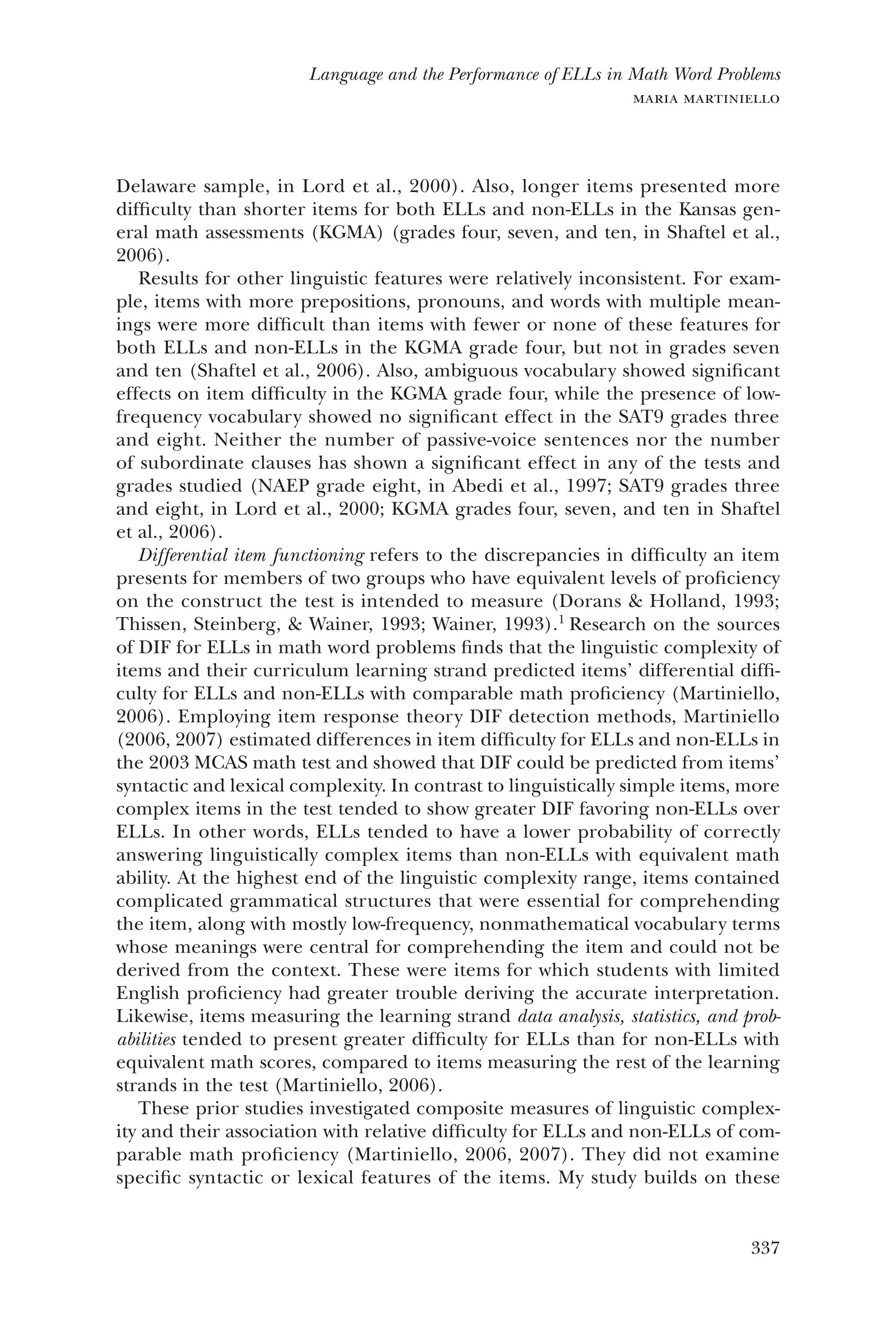 337
Language and the Performance of ELLs in Math Word Problems
maria martiniello
Delaware sample, in Lord et al., 2000). Also, longer items presented more
difficulty than shorter items for both ELLs and non-ELLs in the Kansas gen-
eral math assessments (KGMA) (grades four, seven, and ten, in Shaftel et al.,
2006).
Results for other linguistic features were relatively inconsistent. For exam-
ple, items with more prepositions, pronouns, and words with multiple mean-
ings were more difficult than items with fewer or none of these features for
both ELLs and non-ELLs in the KGMA grade four, but not in grades seven
and ten (Shaftel et al., 2006). Also, ambiguous vocabulary showed significant
effects on item difficulty in the KGMA grade four, while the presence of low-
frequency vocabulary showed no significant effect in the SAT9 grades three
and eight. Neither the number of passive-voice sentences nor the number
of subordinate clauses has shown a significant effect in any of the tests and
grades studied (NAEP grade eight, in Abedi et al., 1997; SAT9 grades three
and eight, in Lord et al., 2000; KGMA grades four, seven, and ten in Shaftel
et al., 2006).
Differential item functioning refers to the discrepancies in difficulty an item
presents for members of two groups who have equivalent levels of proficiency
on the construct the test is intended to measure (Dorans & Holland, 1993;
Thissen, Steinberg, & Wainer, 1993; Wainer, 1993).1
Research on the sources
of DIF for ELLs in math word problems finds that the linguistic complexity of
items and their curriculum learning strand predicted items’ differential diffi-
culty for ELLs and non-ELLs with comparable math proficiency (Martiniello,
2006). Employing item response theory DIF detection methods, Martiniello
(2006, 2007) estimated differences in item difficulty for ELLs and non-ELLs in
the 2003 MCAS math test and showed that DIF could be predicted from items’
syntactic and lexical complexity. In contrast to linguistically simple items, more
complex items in the test tended to show greater DIF favoring non-ELLs over
ELLs. In other words, ELLs tended to have a lower probability of correctly
answering linguistically complex items than non-ELLs with equivalent math
ability. At the highest end of the linguistic complexity range, items contained
complicated grammatical structures that were essential for comprehending
the item, along with mostly low-frequency, nonmathematical vocabulary terms
whose meanings were central for comprehending the item and could not be
derived from the context. These were items for which students with limited
English proficiency had greater trouble deriving the accurate interpretation.
Likewise, items measuring the learning strand data analysis, statistics, and prob-
abilities tended to present greater difficulty for ELLs than for non-ELLs with
equivalent math scores, compared to items measuring the rest of the learning
strands in the test (Martiniello, 2006).
These prior studies investigated composite measures of linguistic complex-
ity and their association with relative difficulty for ELLs and non-ELLs of com-
parable math proficiency (Martiniello, 2006, 2007). They did not examine
specific syntactic or lexical features of the items. My study builds on these
 