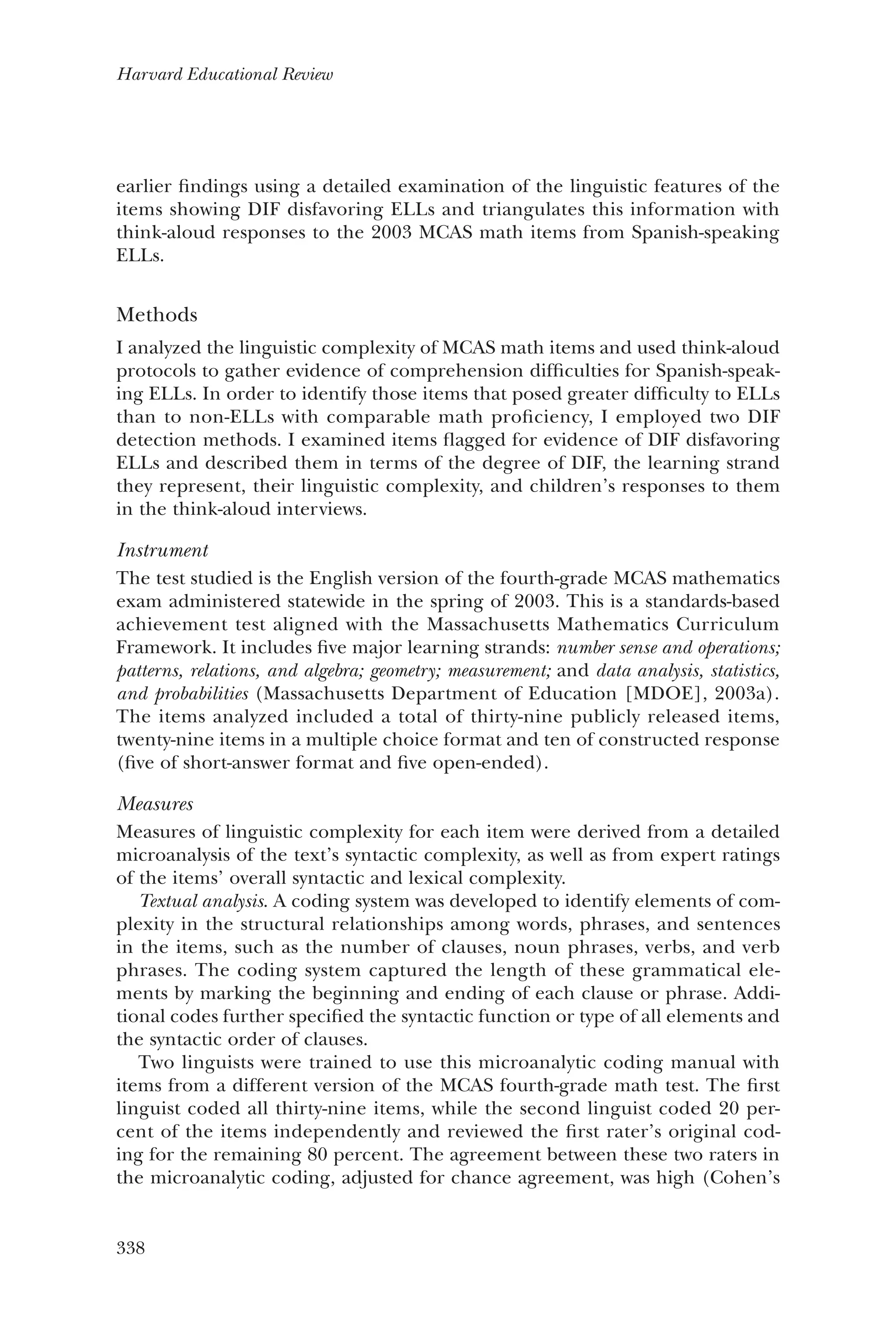 338
Harvard Educational Review
earlier findings using a detailed examination of the linguistic features of the
items showing DIF disfavoring ELLs and triangulates this information with
think-aloud responses to the 2003 MCAS math items from Spanish-speaking
ELLs.
Methods
I analyzed the linguistic complexity of MCAS math items and used think-aloud
protocols to gather evidence of comprehension difficulties for Spanish-speak-
ing ELLs. In order to identify those items that posed greater difficulty to ELLs
than to non-ELLs with comparable math proficiency, I employed two DIF
detection methods. I examined items flagged for evidence of DIF disfavoring
ELLs and described them in terms of the degree of DIF, the learning strand
they represent, their linguistic complexity, and children’s responses to them
in the think-aloud interviews.
Instrument
The test studied is the English version of the fourth-grade MCAS mathematics
exam administered statewide in the spring of 2003. This is a standards-based
achievement test aligned with the Massachusetts Mathematics Curriculum
Framework. It includes five major learning strands: number sense and operations;
patterns, relations, and algebra; geometry; measurement; and data analysis, statistics,
and probabilities (Massachusetts Department of Education [MDOE], 2003a).
The items analyzed included a total of thirty-nine publicly released items,
twenty-nine items in a multiple choice format and ten of constructed response
(five of short-answer format and five open-ended).
Measures
Measures of linguistic complexity for each item were derived from a detailed
microanalysis of the text’s syntactic complexity, as well as from expert ratings
of the items’ overall syntactic and lexical complexity.
Textual analysis. A coding system was developed to identify elements of com-
plexity in the structural relationships among words, phrases, and sentences
in the items, such as the number of clauses, noun phrases, verbs, and verb
phrases. The coding system captured the length of these grammatical ele-
ments by marking the beginning and ending of each clause or phrase. Addi-
tional codes further specified the syntactic function or type of all elements and
the syntactic order of clauses.
Two linguists were trained to use this microanalytic coding manual with
items from a different version of the MCAS fourth-grade math test. The first
linguist coded all thirty-nine items, while the second linguist coded 20 per-
cent of the items independently and reviewed the first rater’s original cod-
ing for the remaining 80 percent. The agreement between these two raters in
the microanalytic coding, adjusted for chance agreement, was high (Cohen’s
 