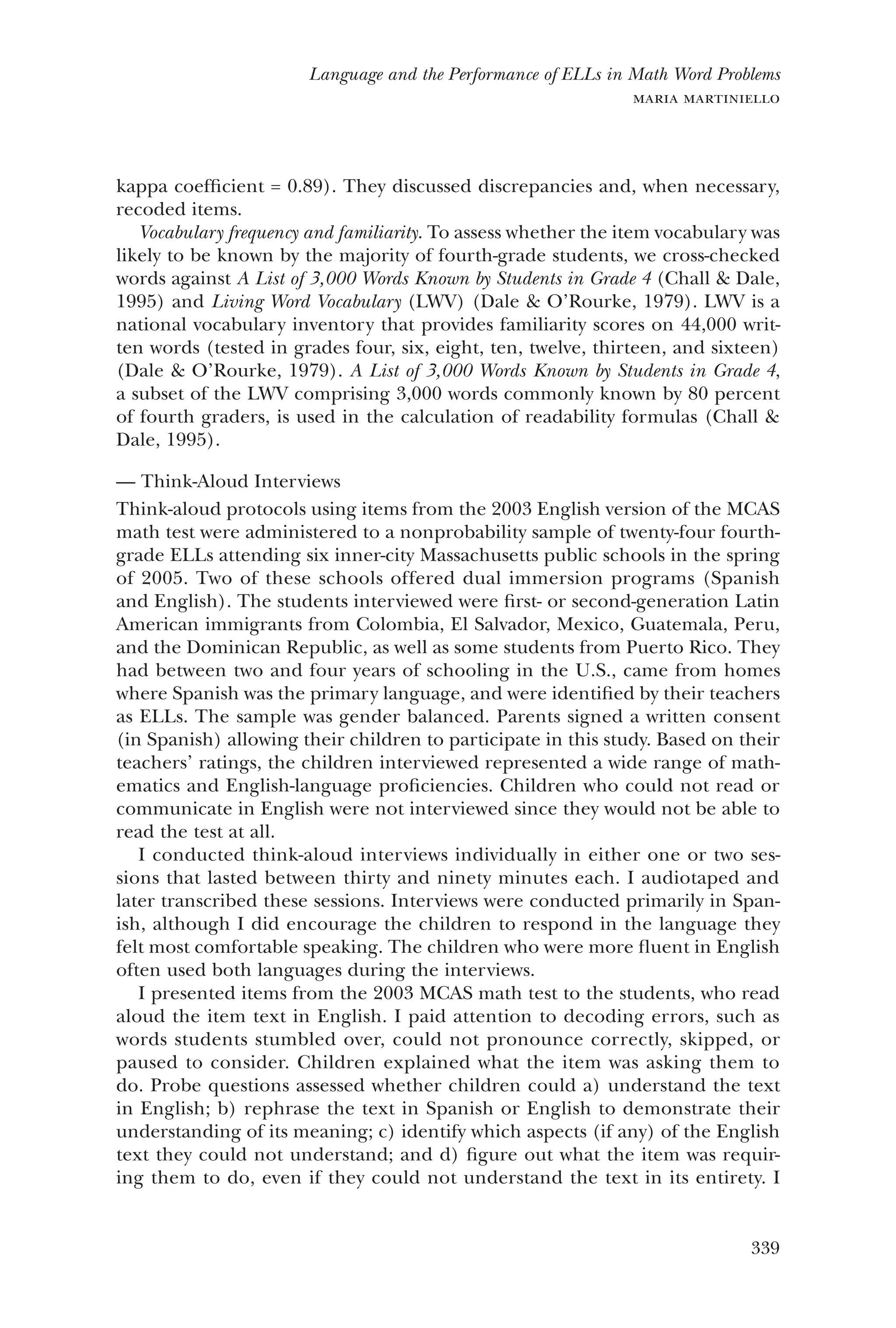 339
Language and the Performance of ELLs in Math Word Problems
maria martiniello
kappa coefficient = 0.89). They discussed discrepancies and, when necessary,
recoded items.
Vocabulary frequency and familiarity. To assess whether the item vocabulary was
likely to be known by the majority of fourth-grade students, we cross-checked
words against A List of 3,000 Words Known by Students in Grade 4 (Chall & Dale,
1995) and Living Word Vocabulary (LWV) (Dale & O’Rourke, 1979). LWV is a
national vocabulary inventory that provides familiarity scores on 44,000 writ-
ten words (tested in grades four, six, eight, ten, twelve, thirteen, and sixteen)
(Dale & O’Rourke, 1979). A List of 3,000 Words Known by Students in Grade 4,
a subset of the LWV comprising 3,000 words commonly known by 80 percent
of fourth graders, is used in the calculation of readability formulas (Chall &
Dale, 1995).
Think-Aloud Interviews——
Think-aloud protocols using items from the 2003 English version of the MCAS
math test were administered to a nonprobability sample of twenty-four fourth-
grade ELLs attending six inner-city Massachusetts public schools in the spring
of 2005. Two of these schools offered dual immersion programs (Spanish
and English). The students interviewed were first- or second-generation Latin
American immigrants from Colombia, El Salvador, Mexico, Guatemala, Peru,
and the Dominican Republic, as well as some students from Puerto Rico. They
had between two and four years of schooling in the U.S., came from homes
where Spanish was the primary language, and were identified by their teachers
as ELLs. The sample was gender balanced. Parents signed a written consent
(in Spanish) allowing their children to participate in this study. Based on their
teachers’ ratings, the children interviewed represented a wide range of math-
ematics and English-language proficiencies. Children who could not read or
communicate in English were not interviewed since they would not be able to
read the test at all.
I conducted think-aloud interviews individually in either one or two ses-
sions that lasted between thirty and ninety minutes each. I audiotaped and
later transcribed these sessions. Interviews were conducted primarily in Span-
ish, although I did encourage the children to respond in the language they
felt most comfortable speaking. The children who were more fluent in English
often used both languages during the interviews.
I presented items from the 2003 MCAS math test to the students, who read
aloud the item text in English. I paid attention to decoding errors, such as
words students stumbled over, could not pronounce correctly, skipped, or
paused to consider. Children explained what the item was asking them to
do. Probe questions assessed whether children could a) understand the text
in English; b) rephrase the text in Spanish or English to demonstrate their
understanding of its meaning; c) identify which aspects (if any) of the English
text they could not understand; and d) figure out what the item was requir-
ing them to do, even if they could not understand the text in its entirety. I
 