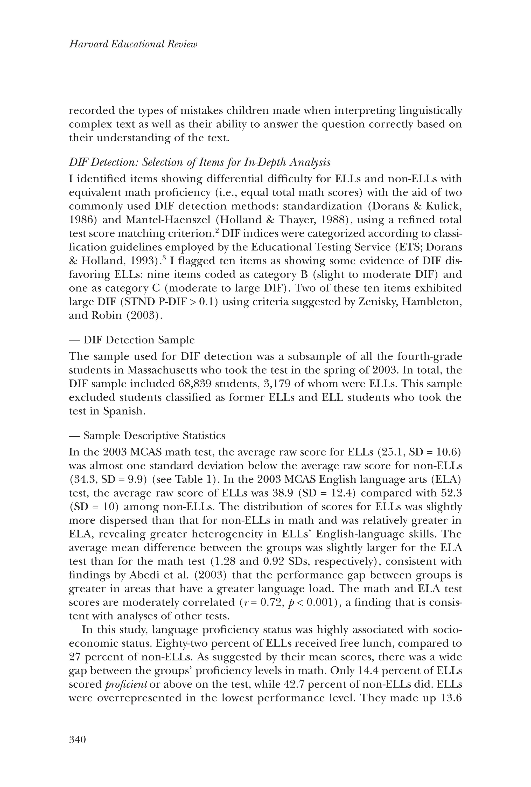 340
Harvard Educational Review
recorded the types of mistakes children made when interpreting linguistically
complex text as well as their ability to answer the question correctly based on
their understanding of the text.
DIF Detection: Selection of Items for In-Depth Analysis
I identified items showing differential difficulty for ELLs and non-ELLs with
equivalent math proficiency (i.e., equal total math scores) with the aid of two
commonly used DIF detection methods: standardization (Dorans & Kulick,
1986) and Mantel-Haenszel (Holland & Thayer, 1988), using a refined total
test score matching criterion.2
DIF indices were categorized according to classi-
fication guidelines employed by the Educational Testing Service (ETS; Dorans
& Holland, 1993).3
I flagged ten items as showing some evidence of DIF dis-
favoring ELLs: nine items coded as category B (slight to moderate DIF) and
one as category C (moderate to large DIF). Two of these ten items exhibited
large DIF (STND P-DIF > 0.1) using criteria suggested by Zenisky, Hambleton,
and Robin (2003).
DIF Detection Sample——
The sample used for DIF detection was a subsample of all the fourth-grade
students in Massachusetts who took the test in the spring of 2003. In total, the
DIF sample included 68,839 students, 3,179 of whom were ELLs. This sample
excluded students classified as former ELLs and ELL students who took the
test in Spanish.
Sample Descriptive Statistics——
In the 2003 MCAS math test, the average raw score for ELLs (25.1, SD = 10.6)
was almost one standard deviation below the average raw score for non-ELLs
(34.3, SD = 9.9) (see Table 1). In the 2003 MCAS English language arts (ELA)
test, the average raw score of ELLs was 38.9 (SD = 12.4) compared with 52.3
(SD = 10) among non-ELLs. The distribution of scores for ELLs was slightly
more dispersed than that for non-ELLs in math and was relatively greater in
ELA, revealing greater heterogeneity in ELLs’ English-language skills. The
average mean difference between the groups was slightly larger for the ELA
test than for the math test (1.28 and 0.92 SDs, respectively), consistent with
findings by Abedi et al. (2003) that the performance gap between groups is
greater in areas that have a greater language load. The math and ELA test
scores are moderately correlated (r = 0.72, p < 0.001), a finding that is consis-
tent with analyses of other tests.
In this study, language proficiency status was highly associated with socio-
economic status. Eighty-two percent of ELLs received free lunch, compared to
27 percent of non-ELLs. As suggested by their mean scores, there was a wide
gap between the groups’ proficiency levels in math. Only 14.4 percent of ELLs
scored proficient or above on the test, while 42.7 percent of non-ELLs did. ELLs
were overrepresented in the lowest performance level. They made up 13.6
 