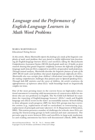 333
Harvard Educational Review  Vol. 78  No. 2  Summer 2008
Copyright © by the President and Fellows of Harvard College
Language and the Performance of
English-Language Learners in
Math Word Problems
Maria Martiniello
Educational Testing Service
In this article, Maria Martiniello reports the findings of a study of the linguistic com-
plexity of math word problems that were found to exhibit differential item function-
ing for English-language learners (ELLs) and non-ELLs taking the Massachusetts
Comprehensive Assessment System (MCAS) fourth-grade math test. It builds on prior
research showing that greater linguistic complexity increases the difficulty of English-
language math items for ELLs compared to non-ELLs of equivalent math proficiency.
Through textual analyses, Martiniello describes the linguistic features of some of the
2003 MCAS math word problems that posed disproportionate difficulty for ELLs.
Martiniello also uses excerpts from children’s think-aloud transcripts to illustrate
the reading comprehension challenges these features pose to Spanish-speaking ELLs.
Through both DIF statistics and the voices of children, the article scrutinizes the
appropriateness of inferences about ELLs’ math knowledge based on linguistically
complex test items.
One of the most pressing issues in the current focus on high-stakes educa-
tional assessment is ensuring valid measurements of content-area skills for stu-
dents who are not proficient in English. The No Child Left Behind Act man-
dates the reporting of English-language learners’ (ELLs’) math and English
language arts (ELA) scores in the states’ accountability systems. Schools failing
to show adequate yearly progress (AYP) for their ELL groups may face correc-
tive actions (e.g., replacement of staff or curriculum) or restructuring (e.g.,
replacement of principals and state takeover) (U.S. Department of Education,
2002). This system presents a number of challenges for schools, since ELLs are
among the lowest-scoring groups in both national and state assessments. The
pervasive gap in scores between ELLs and non-ELLs in large-scale mathemat-
ics and reading assessments has been well documented (Abedi, 2006; Abedi
 