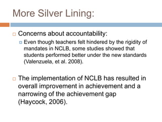 More Silver Lining:Concerns about accountability:Even though teachers felt hindered by the rigidity of mandates in NCLB, some studies showed that students performed better under the new standards (Valenzuela, et al. 2008).The implementation of NCLB has resulted in overall improvement in achievement and a narrowing of the achievement gap (Haycock, 2006).