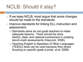 NCLB: Should it stay?If we keep NCLB, most argue that some changes should be made to the standards.Improve standards for linking ELL instruction and assessment.Standards alone do not guide teachers to make adequate lessons.  There should be more district, state, and national involvement in creating bench-mark assessments (Haycock, 2006).Teaching English to Speakers of Other Languages (TESOL) tests can be used because they stress focusing on specific goals (Lenski, et al. 2006)
