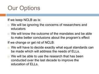 Our OptionsIf we keep NCLB as is:We will be ignoring the concerns of researchers and educatorsWe will know the outcome of the mandates and be able to make better conclusions about the program’s effectIf we change or get rid of NCLB:We will have to decide exactly what equal standards can be made which will address the needs of ELLs.We will be able to use the research that has been conducted over the last decade to improve the education of ELLs.