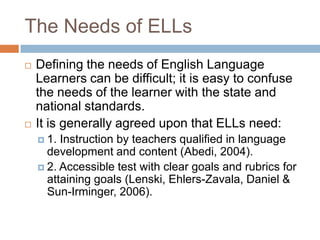 The Needs of ELLsDefining the needs of English Language Learners can be difficult; it is easy to confuse the needs of the learner with the state and national standards.It is generally agreed upon that ELLs need:1. Instruction by teachers qualified in language development and content (Abedi, 2004).2. Accessible test with clear goals and rubrics for attaining goals (Lenski, Ehlers-Zavala, Daniel & Sun-Irminger, 2006).