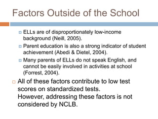 Factors Outside of the SchoolELLs are of disproportionately low-income background (Neill, 2005).Parent education is also a strong indicator of student achievement (Abedi & Dietel, 2004).Many parents of ELLs do not speak English, and cannot be easily involved in activities at school (Forrest, 2004).All of these factors contribute to low test scores on standardized tests.  However, addressing these factors is not considered by NCLB.