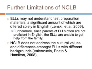 Further Limitations of NCLBELLs may not understand test preparation materials, a significant amount of which are offered solely in English (Lenski, et al. 2006).Furthermore, since parents of ELLs often are not proficient in English, the ELLs are unable to get help from the family.NCLB does not address the cultural values and differences amongst ELLs with different backgrounds (Valenzuela, Prieto & Hamilton, 2008).
