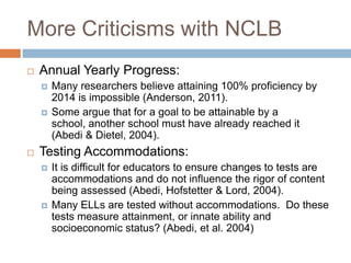 More Criticisms with NCLBAnnual Yearly Progress:Many researchers believe attaining 100% proficiency by 2014 is impossible (Anderson, 2011). Some argue that for a goal to be attainable by a school, another school must have already reached it (Abedi & Dietel, 2004). Testing Accommodations:It is difficult for educators to ensure changes to tests are accommodations and do not influence the rigor of content being assessed (Abedi, Hofstetter & Lord, 2004).Many ELLs are tested without accommodations.  Do these tests measure attainment, or innate ability and socioeconomic status? (Abedi, et al. 2004)