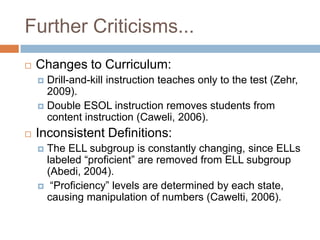 Further Criticisms...Changes to Curriculum:Drill-and-kill instruction teaches only to the test (Zehr, 2009). Double ESOL instruction removes students from content instruction (Caweli, 2006).Inconsistent Definitions:The ELL subgroup is constantly changing, since ELLs labeled “proficient” are removed from ELL subgroup (Abedi, 2004). “Proficiency” levels are determined by each state, causing manipulation of numbers (Cawelti, 2006).