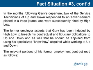Fact Situation #3, cont’d
In the months following Gary’s departure, two of the Service
Technicians of Up and Down responded to an advertisement
placed in a trade journal and were subsequently hired by High
Low.
The former employer asserts that Gary has been induced by
High Low to breach his contractual and fiduciary obligations to
Up and Down and as well that he should be enjoined from
using his specialized “know how” acquired while working at Up
and Down.
The relevant portions of his former employment contract read
as follows:
 