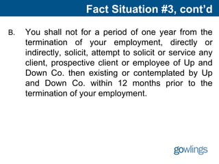 Fact Situation #3, cont’d
B. You shall not for a period of one year from the
termination of your employment, directly or
indirectly, solicit, attempt to solicit or service any
client, prospective client or employee of Up and
Down Co. then existing or contemplated by Up
and Down Co. within 12 months prior to the
termination of your employment.
 
