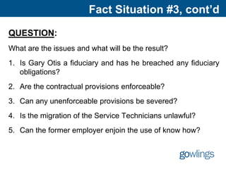 Fact Situation #3, cont’d
QUESTION:
What are the issues and what will be the result?
1. Is Gary Otis a fiduciary and has he breached any fiduciary
obligations?
2. Are the contractual provisions enforceable?
3. Can any unenforceable provisions be severed?
4. Is the migration of the Service Technicians unlawful?
5. Can the former employer enjoin the use of know how?
 