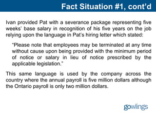 Fact Situation #1, cont’d
Ivan provided Pat with a severance package representing five
weeks’ base salary in recognition of his five years on the job
relying upon the language in Pat’s hiring letter which stated:
“Please note that employees may be terminated at any time
without cause upon being provided with the minimum period
of notice or salary in lieu of notice prescribed by the
applicable legislation.”
This same language is used by the company across the
country where the annual payroll is five million dollars although
the Ontario payroll is only two million dollars.
 