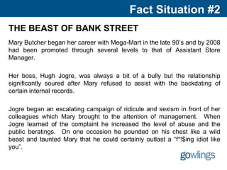 Fact Situation #2
THE BEAST OF BANK STREET
Mary Butcher began her career with Mega-Mart in the late 90’s and by 2008
had been promoted through several levels to that of Assistant Store
Manager.
Her boss, Hugh Jogre, was always a bit of a bully but the relationship
significantly soured after Mary refused to assist with the backdating of
certain internal records.
Jogre began an escalating campaign of ridicule and sexism in front of her
colleagues which Mary brought to the attention of management. When
Jogre learned of the complaint he increased the level of abuse and the
public beratings. On one occasion he pounded on his chest like a wild
beast and taunted Mary that he could certainly outlast a “f*!$ing idiot like
you”.
 