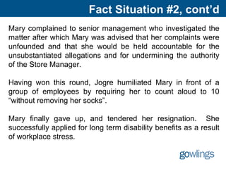 Fact Situation #2, cont’d
Mary complained to senior management who investigated the
matter after which Mary was advised that her complaints were
unfounded and that she would be held accountable for the
unsubstantiated allegations and for undermining the authority
of the Store Manager.
Having won this round, Jogre humiliated Mary in front of a
group of employees by requiring her to count aloud to 10
“without removing her socks”.
Mary finally gave up, and tendered her resignation. She
successfully applied for long term disability benefits as a result
of workplace stress.
 
