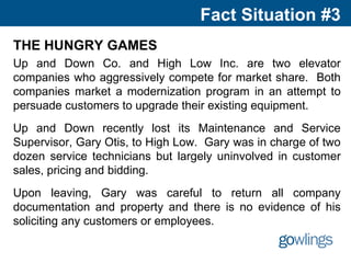 Fact Situation #3
THE HUNGRY GAMES
Up and Down Co. and High Low Inc. are two elevator
companies who aggressively compete for market share. Both
companies market a modernization program in an attempt to
persuade customers to upgrade their existing equipment.
Up and Down recently lost its Maintenance and Service
Supervisor, Gary Otis, to High Low. Gary was in charge of two
dozen service technicians but largely uninvolved in customer
sales, pricing and bidding.
Upon leaving, Gary was careful to return all company
documentation and property and there is no evidence of his
soliciting any customers or employees.
 
