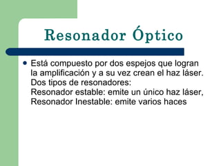 Resonador Óptico Está compuesto por dos espejos que logran la amplificación y a su vez crean el haz láser. Dos tipos de resonadores:  Resonador estable: emite un único haz láser, Resonador Inestable: emite varios haces   