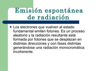 Emisión espontánea de radiación   Los electrones que vuelven al estado fundamental emiten fotones. Es un proceso aleatorio y la radiación resultante está formada por fotones que se desplazan en distintas direcciones y con fases distintas generándose una radiación monocromática incoherente.  