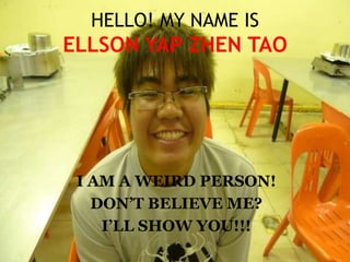 HELLO! MY NAME ISELLSON YAP ZHEN TAO I AM A WEIRD PERSON! DON’T BELIEVE ME? I’LL SHOW YOU!!! 