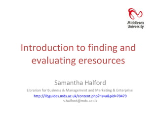 Introduction to finding and evaluating eresources Samantha Halford Librarian for Business & Management and Marketing & Enterprise  http://libguides.mdx.ac.uk/content.php?hs=a&pid=70479  s.halford@mdx.ac.uk 
