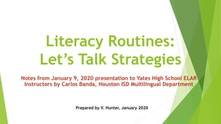Literacy Routines:
Let’s Talk Strategies
Notes from January 9, 2020 presentation to Yates High School ELAR
Instructors by Carlos Banda, Houston ISD Multilingual Department
Prepared by V. Hunter, January 2020
 