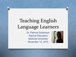 Teaching English
Language Learners
Dr. Patricia Dickenson
Teacher Education
National University
November 12, 2015
 