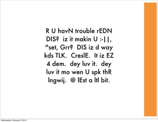 R U havN trouble rEDN
                               DIS? iz it makin U :-||,
                              ^set, Grr? DIS iz d way
                              kds TLK. CreslE. It iz EZ
                               4 dem. dey luv it. dey
                               luv it mo wen U spk thR
                                lngwij. @ lEst a ltl bit.




Wednesday, February 6, 2013
 