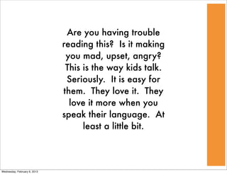 Are you having trouble
                              reading this? Is it making
                               you mad, upset, angry?
                               This is the way kids talk.
                               Seriously. It is easy for
                              them. They love it. They
                                love it more when you
                              speak their language. At
                                    least a little bit.



Wednesday, February 6, 2013
 
