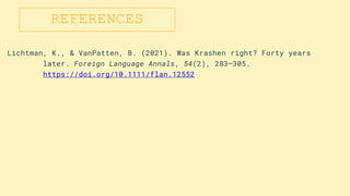 REFERENCES
Lichtman, K., & VanPatten, B. (2021). Was Krashen right? Forty years
later. Foreign Language Annals, 54(2), 283–305.
https://doi.org/10.1111/flan.12552
 