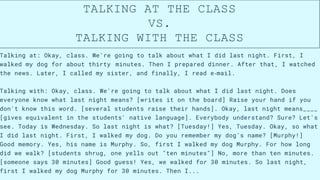 Talking at: Okay, class. We're going to talk about what I did last night. First, I
walked my dog for about thirty​
​
​
​
​
​minutes. Then I prepared dinner. After that, I watched
the news. Later, I called my sister, and finally, I read e‐mail.
Talking with: Okay, class. We're going to talk about what I did last night. Does
everyone know what last night means? [writes it on the board] Raise your hand if you
don't know this word. [several students raise their hands]. Okay, last night means____
[gives equivalent in the students' native language]. Everybody understand? Sure? Let's
see. Today is Wednesday. So last night is what? [Tuesday!] Yes, Tuesday. Okay, so what
I did last night. First, I walked my dog. Do you remember my dog's name? [Murphy!]
Good memory. Yes, his name is Murphy. So, first I walked my dog Murphy. For how long
did we walk? [students shrug, one yells out "ten minutes"] No, more than ten minutes.
[someone says 30 minutes] Good guess! Yes, we walked for 30 minutes. So last night,
first I walked my dog Murphy for 30 minutes. Then I...
TALKING AT THE CLASS
VS.
TALKING WITH THE CLASS
 