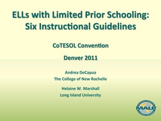  
ELLs	
  with	
  Limited	
  Prior	
  Schooling:	
  	
  
   Six	
  Instruc8onal	
  Guidelines	
  	
  
                                     	
  
               CoTESOL	
  Conven8on	
  
                       Denver	
  2011             	
  	
  
                        Andrea	
  DeCapua	
  
                The	
  College	
  of	
  New	
  Rochelle	
  
                                   	
  
                      Helaine	
  W.	
  Marshall	
  
                   Long	
  Island	
  University	
  
 
