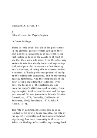 Ellsworth A. Fersch, J r .
3
Ethical Issues for Psychologists
in Court Settings
There is little doubt that all of the participants
in the criminal justice system call upon their
own notions of psychology in an effort to see
that justice is done in the courts or at least to
see that their own side wins. Even the adversary
system is said to embody important psycholog-
ical principles: the importance of confronting
one’s accusers, of being able to cross-examine
witnesses, of having evidence presented orally
by the individuals concerned, and of preventing
hearsay testimony. And the components of the
court setting-including the traditional sym-
bols, the location of the participants, and
even the judge’s attire-are said to spring from
psychological truths about fairness and the ap-
pearance of fairness (American Friends Service
Committee, 1971; Donnelly, Goldstein, &
Schwartz, 1962; Freedman, 1975; Saks &
Hastie, 1978).
The role of commonsense psychology is un-
limited in the courts. More recently, the role of
the specific scientific and professional field of
psychology has been increasing in the courts.
When the findings of scientific psychology back
 