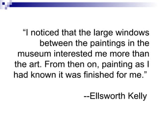 “I noticed that the large windows
between the paintings in the
museum interested me more than
the art. From then on, painting as I
had known it was finished for me.”
--Ellsworth Kelly
 