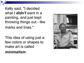 Kelly said, "I decided
what I didn't want in a
painting, and just kept
throwing things out - like
marks and lines."
This idea of using just a
few colors or shapes to
make art is called
minimalism.
 