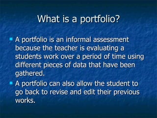 What is a portfolio?
   A portfolio is an informal assessment
    because the teacher is evaluating a
    students work over a period of time using
    different pieces of data that have been
    gathered.
   A portfolio can also allow the student to
    go back to revise and edit their previous
    works.
 