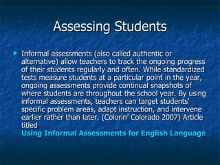 Assessing Students
   Informal assessments (also called authentic or
    alternative) allow teachers to track the ongoing progress
    of their students regularly and often. While standardized
    tests measure students at a particular point in the year,
    ongoing assessments provide continual snapshots of
    where students are throughout the school year. By using
    informal assessments, teachers can target students'
    specific problem areas, adapt instruction, and intervene
    earlier rather than later. (Colorin’ Colorado 2007) Article
    titled
    Using Informal Assessments for English Language Lea
 