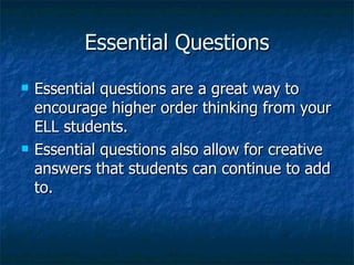 Essential Questions
   Essential questions are a great way to
    encourage higher order thinking from your
    ELL students.
   Essential questions also allow for creative
    answers that students can continue to add
    to.
 