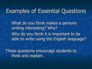 Examples of Essential Questions

1.   What do you think makes a persons
     writing interesting? Why?
2.   Why do you think it is important to be
     able to write using the English language?

These questions encourage students to
   think and explain.
 