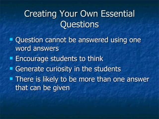 Creating Your Own Essential
               Questions
   Question cannot be answered using one
    word answers
   Encourage students to think
   Generate curiosity in the students
   There is likely to be more than one answer
    that can be given
 